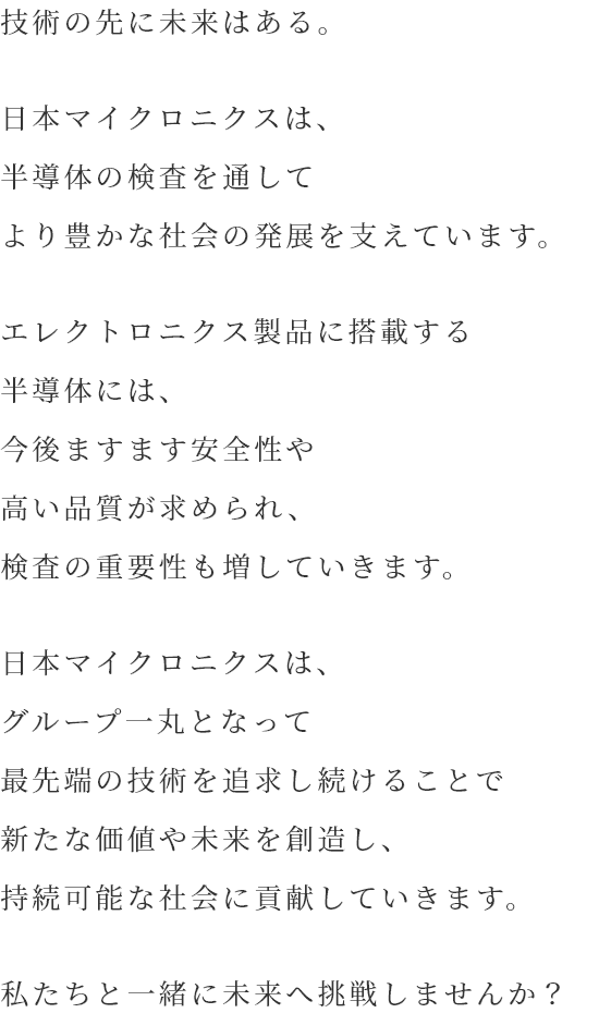 技術の先に未来はある。日本マイクロニクスの目指す姿は、より豊かな社会の発展に貢献することです。エレクトロニクス製品に搭載する半導体には、今後ますます安全性や高い品質が求められます。同時に、半導体の性能を裏付ける検査分野が果たす役割も、年々拡大しています。ニーズに応え続けるためには、最先端の技術力が求められます。日本マイクロニクスは、グループ一丸となって最先端の技術を追求し続けることで新たな価値や未来を創造し、持続可能な社会に貢献していきます